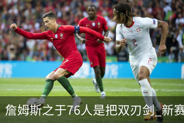 詹姆斯之于76人是把双刃剑 新赛季需直面六大隐患？